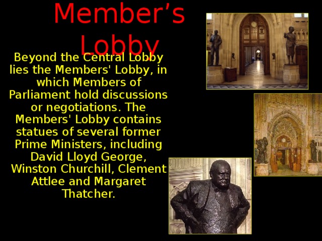 Member’s Lobby Beyond the Central Lobby lies the Members' Lobby, in which Members of Parliament hold discussions or negotiations. The Members' Lobby contains statues of several former Prime Ministers, including David Lloyd George, Winston Churchill, Clement Attlee and Margaret Thatcher.