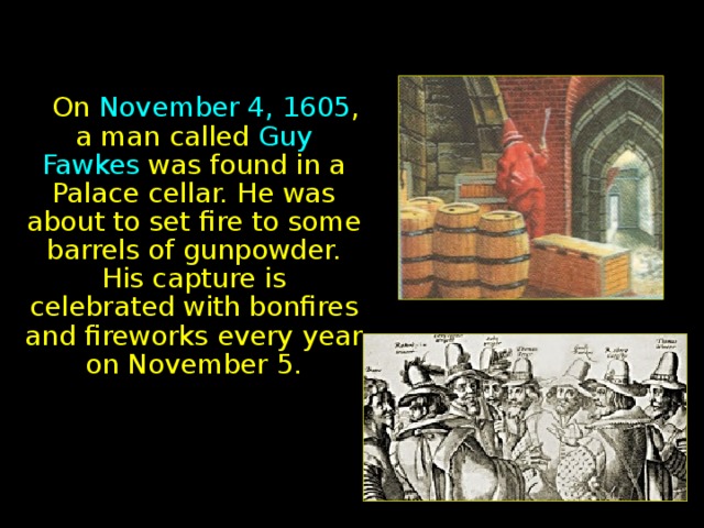 On November 4, 1605 , a man called Guy Fawkes was found in a Palace cellar. He was about to set fire to some barrels of gunpowder. His capture is celebrated with bonfires and fireworks every year on November 5.