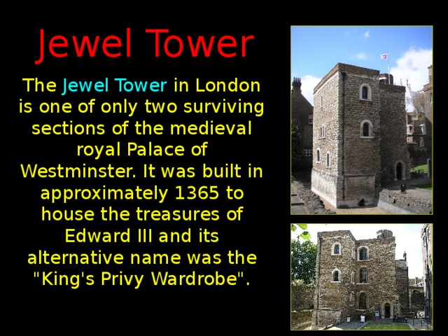 Jewel Tower The Jewel Tower in London is one of only two surviving sections of the medieval royal Palace of Westminster. It was built in approximately 1365 to house the treasures of Edward III and its alternative name was the 