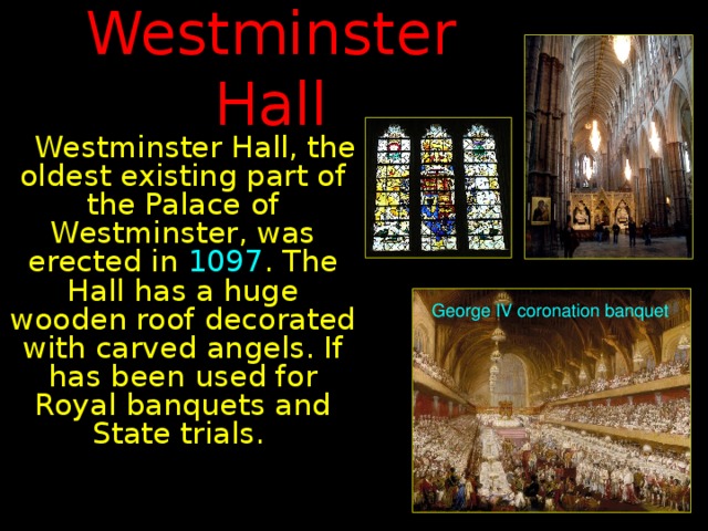 Westminster Hall  Westminster Hall, the oldest existing part of the Palace of Westminster, was erected in 1097 . The Hall has a huge wooden roof decorated with carved angels. If has been used for Royal banquets and State trials. George IV coronation  banquet