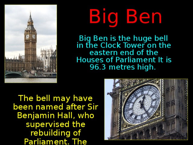 Big Ben  Big Ben is the huge bell in the Clock Tower on the eastern end of the Houses of Parliament It is 96.3 metres high .  The bell may have been named after Sir Benjamin Hall, who supervised the rebuilding of Parliament. The booming 13.5-ton bell first rang out in 1859.