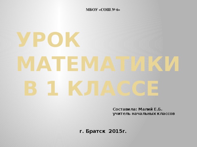 МБОУ «СОШ № 6» УРОК МАТЕМАТИКИ  В 1 КЛАССЕ Составила: Малий Е.Б. учитель начальных классов г. Братск 2015г.