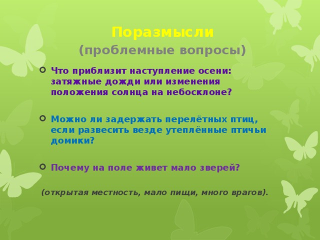 Поразмысли   (проблемные вопросы) Что приблизит наступление осени: затяжные дожди или изменения положения солнца на небосклоне?  Можно ли задержать перелётных птиц, если развесить везде утеплённые птичьи домики?  Почему на поле живет мало зверей?   (открытая местность, мало пищи, много врагов).