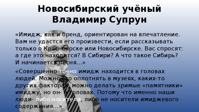 Новосибирский учёный  Владимир Супрун «Имидж, как и бренд, ориентирован на впечатление. Вам не удастся его произвести, если рассказывать только о Красноярске или Новосибирске. Вас спросят: а где это находится? В Сибири? А что такое Сибирь? И начинается песня…» «Совершенно точно имидж находится в головах людей. Можно его оплотнять в музеях, каких-то других факторах, можно делать зримые «памятники» имиджу, но он- в головах. Потому что именно наши люди- либо носители , либо не носители имиджевого содержания…»