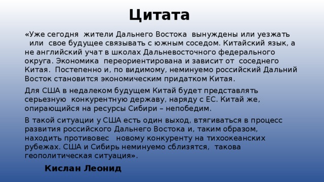 Цитата «Уже сегодня  жители Дальнего Востока  вынуждены или уезжать   или  свое будущее связывать с южным соседом. Китайский язык, а не английский учат в школах Дальневосточного федерального округа. Экономика  переориентирована и зависит от  соседнего Китая.  Постепенно и, по видимому, неминуемо российский Дальний Восток становится экономическим придатком Китая. Для США в недалеком будущем Китай будет представлять серьезную  конкурентную державу, наряду с ЕС. Китай же, опирающийся на ресурсы Сибири – непобедим. В такой ситуации у США есть один выход, втягиваться в процесс развития российского Дальнего Востока и, таким образом,  находить противовес   новому конкуренту на тихоокеанских рубежах. США и Сибирь неминуемо сблизятся,  такова геополитическая ситуация».            Кислан Леонид  
