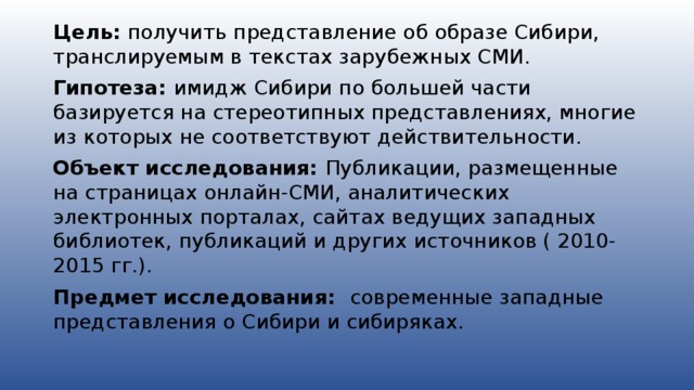 Цель: получить представление об образе Сибири, транслируемым в текстах зарубежных СМИ. Гипотеза: имидж Сибири по большей части базируется на стереотипных представлениях, многие из которых не соответствуют действительности. Объект исследования: Публикации, размещенные на страницах онлайн-СМИ, аналитических электронных порталах, сайтах ведущих западных библиотек, публикаций и других источников ( 2010-2015 гг.). Предмет исследования: современные западные представления о Сибири и сибиряках.