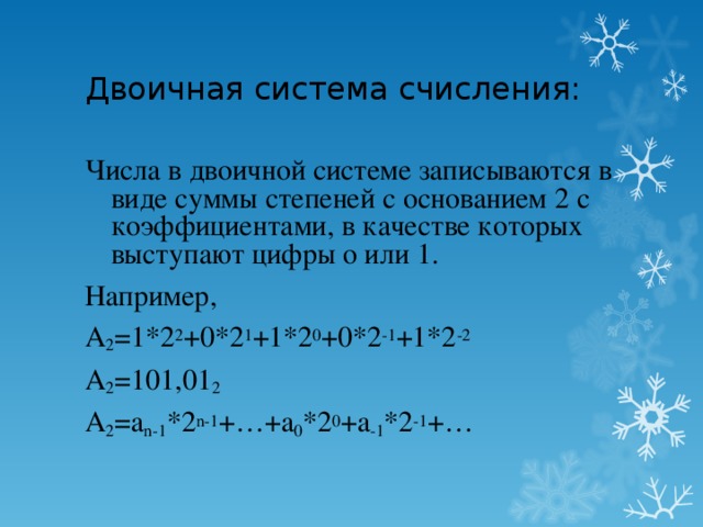 Двоичная система счисления: Числа в двоичной системе записываются в виде суммы степеней с основанием 2 с коэффициентами, в качестве которых выступают цифры о или 1. Например, A 2 =1*2 2 +0*2 1 +1*2 0 +0*2 -1 +1*2 -2 A 2 =101,01 2 A 2 =a n-1 *2 n-1 +…+a 0 *2 0 +a -1 *2 -1 +…