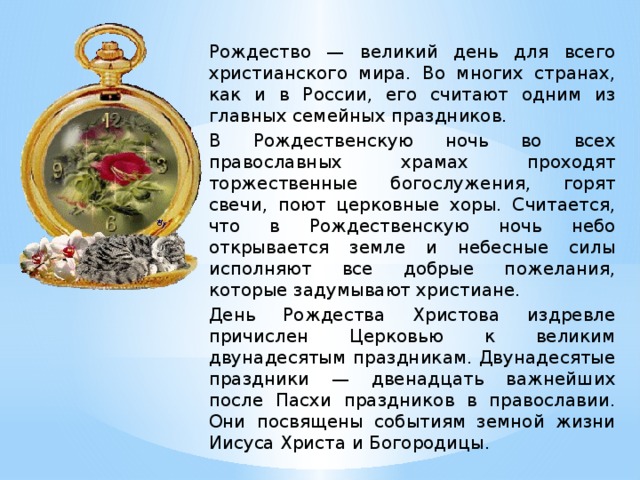 Рождество — великий день для всего христианского мира. Во многих странах, как и в России, его считают одним из главных семейных праздников. В Рождественскую ночь во всех православных храмах проходят торжественные богослужения, горят свечи, поют церковные хоры. Считается, что в Рождественскую ночь небо открывается земле и небесные силы исполняют все добрые пожелания, которые задумывают христиане. День Рождества Христова издревле причислен Церковью к великим двунадесятым праздникам. Двунадесятые праздники — двенадцать важнейших после Пасхи праздников в православии. Они посвящены событиям земной жизни Иисуса Христа и Богородицы.