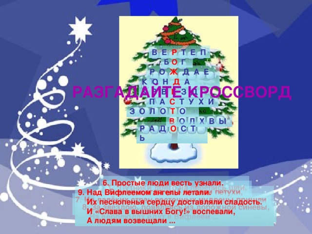 В Е Р Т Е П Б О Г Р О Ж Д А Е Т К О Н Д А К РАЗГАДАЙТЕ КРОССВОРД З В Е З Д А П А С Т У Х И З О Л О Т О В О Л Х В Ы Р А Д О С Т Ь 6. Простые люди весть узнали.  В ночи, когда ещё не пели петухи,  Они к яслям Младенца поспешали  И Бога прославляли ...  Путники долго на перепись шли, в городе места они не нашли. Под Вифлеемом – голая степь, стал им приютом убогий …  9. Над Вифлеемом ангелы летали.  Их песнопенья сердцу доставляли сладость.  И «Слава в вышних Богу!» воспевали,  А людям возвещали ...  7. Из далёких стран восточных мудрецы пришли  Смирну, ... и ладан принесли.  3. В храмах лик поющих воспевает: 