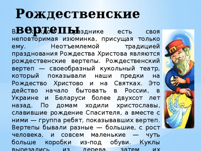 Рождественские вертепы   В каждом празднике есть своя неповторимая изюминка, присущая только ему. Неотъемлемой традицией празднования Рождества Христова являются рождественские вертепы. Рождественский вертеп — своеобразный кукольный театр, который показывали наши предки на Рождество Христово и на Святках. Это действо начало бытовать в России, в Украине и Беларуси более двухсот лет назад. По домам ходили христославы, славившие рождение Спасителя, а вместе с ними — группа ребят, показывавших вертеп. Вертепы бывали разные — большие, с рост человека, и совсем маленькие — чуть больше коробки из-под обуви. Куклы вырезались из дерева, затем их раскрашивали и одевали в одежды из цветных лоскутков.