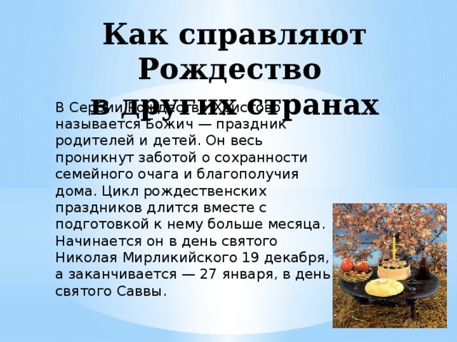 Как справляют Рождество  в других странах   В Сербии Рождество Христово называется Божич — праздник родителей и детей. Он весь проникнут заботой о сохранности семейного очага и благополучия дома. Цикл рождественских праздников длится вместе с подготовкой к нему больше месяца. Начинается он в день святого Николая Мирликийского 19 декабря, а заканчивается — 27 января, в день святого Саввы.