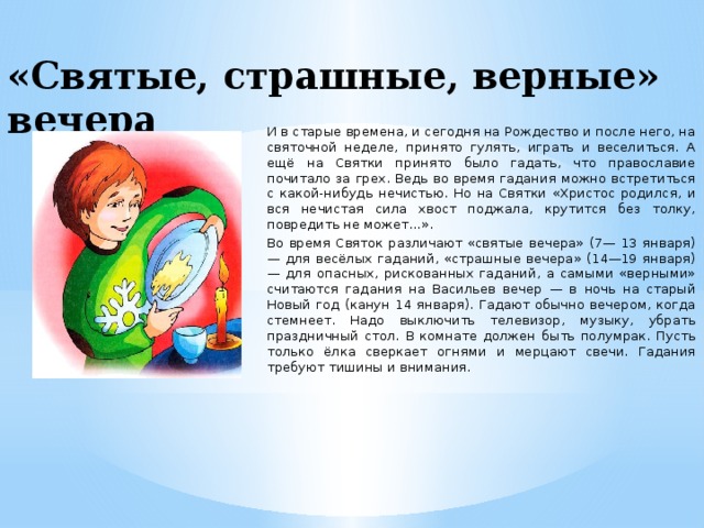 «Святые, страшные, верные» вечера И в старые времена, и сегодня на Рождество и после него, на святочной неделе, принято гулять, играть и веселиться. А ещё на Святки принято было гадать, что православие почитало за грех. Ведь во время гадания можно встретиться с какой-нибудь нечистью. Но на Святки «Христос родился, и вся нечистая сила хвост поджала, крутится без толкy, повредить не может...». Во время Святок различают «святые вечера» (7— 13 января) — для весёлых гаданий, «страшные вечера» (14—19 января) — для опасных, рискованных гаданий, а самыми «верными» считаются гадания на Васильев вечер — в ночь на старый Новый год (канун 14 января). Гадают обычно вечером, когда стемнеет. Надо выключить телевизор, музыку, убрать праздничный стол. В комнате должен быть полумрак. Пусть только ёлка сверкает огнями и мерцают свечи. Гадания требуют тишины и внимания.