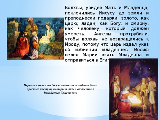 Волхвы, увидев Мать и Младенца, поклонились Иисусу до земли и преподнесли подарки: золото, как царю; ладан, как Богу; и смирну, как человеку, который должен умереть. Ангелы протрубили, чтобы волхвы не возвращались к Ироду, потому что царь издал указ об избиении младенцев. Иосиф велел Марии взять Младенца и отправиться в Египет. Первыми гостями божественного младенца были простые пастухи, которым Ангел возвестил о Рождестве Христовом