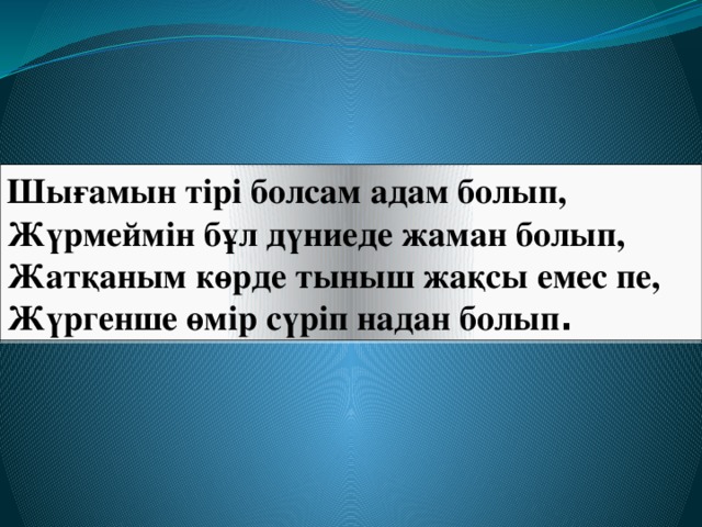 Шығамын тірі болсам адам болып,  Жүрмеймін бұл дүниеде жаман болып,  Жатқаным көрде тыныш жақсы емес пе,  Жүргенше өмір сүріп надан болып .