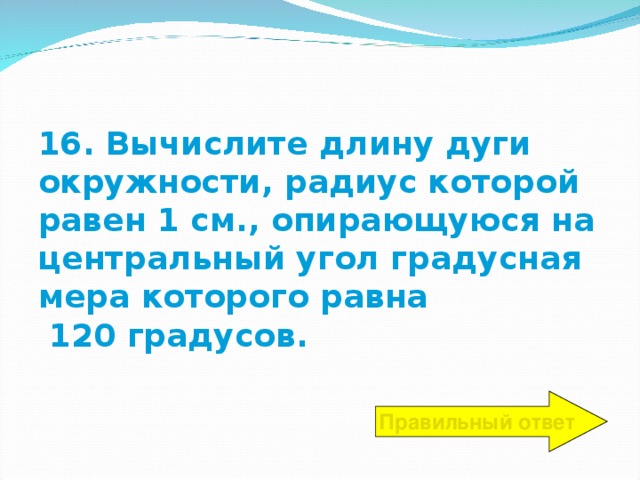 16. Вычислите длину дуги окружности, радиус которой равен 1 см., опирающуюся на центральный угол градусная мера которого равна  120 градусов. Правильный ответ