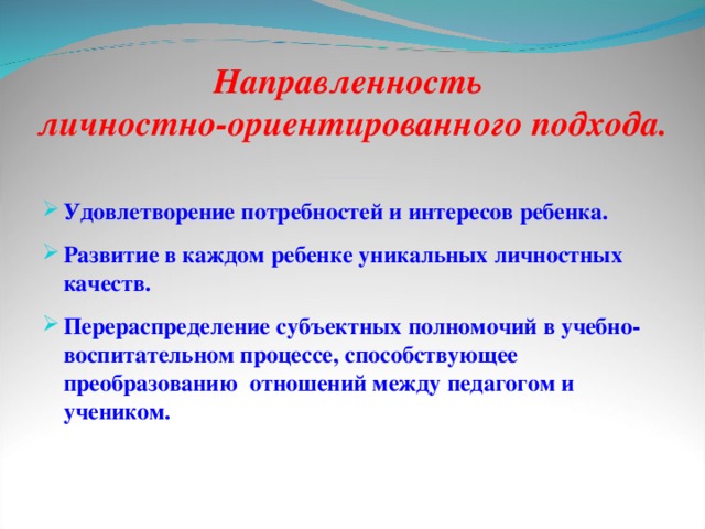 Направленность  личностно-ориентированного подхода.  Удовлетворение потребностей и интересов ребенка. Развитие в каждом ребенке уникальных личностных качеств. Перераспределение субъектных полномочий в учебно-воспитательном процессе, способствующее преобразованию отношений между педагогом и учеником.