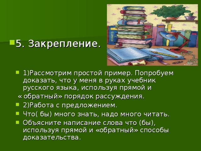 5. Закрепление. 1)Рассмотрим простой пример. Попробуем доказать, что у меня в руках учебник русского языка, используя прямой и  « обратный» порядок рассуждения. 2)Работа с предложением. Что( бы) много знать, надо много читать. Объясните написание слова что (бы), используя прямой и «обратный» способы доказательства.