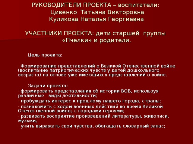 РУКОВОДИТЕЛИ ПРОЕКТА – воспитатели:  Цивенко Татьяна Викторовна  Куликова Наталья Георгиевна   УЧАСТНИКИ ПРОЕКТА: дети старшей группы «Пчелки» и родители .    Цель проекта:  Формирование представлений о Великой Отечественной войне (воспитание патриотических чувств у детей дошкольного возраста) на основе уже имеющихся представлений о войне.  Задачи проекта: