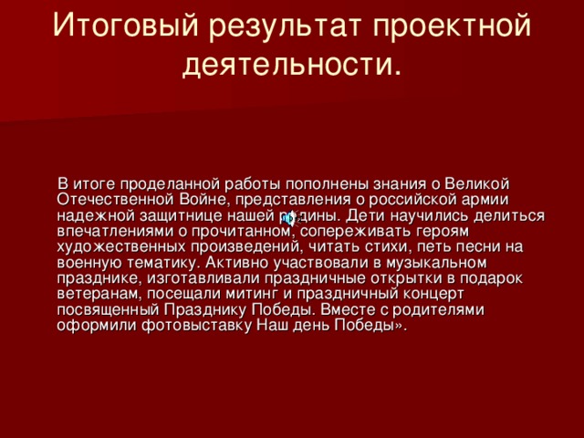 Итоговый результат проектной деятельности.     В итоге проделанной работы пополнены знания о Великой Отечественной Войне, представления о российской армии надежной защитнице нашей родины. Дети научились делиться впечатлениями о прочитанном, сопереживать героям художественных произведений, читать стихи, петь песни на военную тематику. Активно участвовали в музыкальном празднике, изготавливали праздничные открытки в подарок ветеранам, посещали митинг и праздничный концерт посвященный Празднику Победы. Вместе с родителями оформили фотовыставку Наш день Победы».