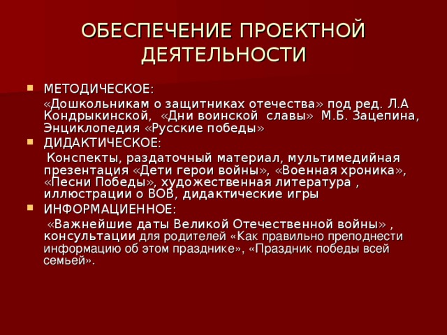 ОБЕСПЕЧЕНИЕ ПРОЕКТНОЙ ДЕЯТЕЛЬНОСТИ МЕТОДИЧЕСКОЕ:  «Дошкольникам о защитниках отечества» под ред. Л.А Кондрыкинской, «Дни воинской славы» М.Б. Зацепина, Энциклопедия «Русские победы» ДИДАКТИЧЕСКОЕ:  Конспекты, раздаточный материал, мультимедийная презентация «Дети герои войны», «Военная хроника», «Песни Победы», художественная литература , иллюстрации о ВОВ, дидактические игры ИНФОРМАЦИЕННОЕ:  «Важнейшие даты Великой Отечественной войны» , консультации для родителей «Как правильно преподнести информацию об этом празднике», «Праздник победы всей семьей».