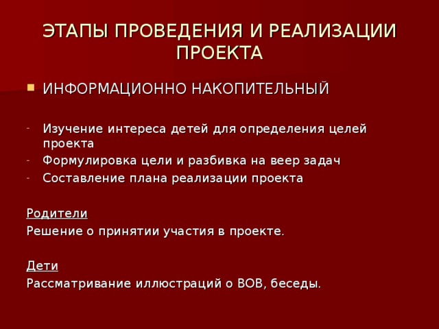 ЭТАПЫ ПРОВЕДЕНИЯ И РЕАЛИЗАЦИИ ПРОЕКТА ИНФОРМАЦИОННО НАКОПИТЕЛЬНЫЙ Изучение интереса детей для определения целей проекта Формулировка цели и разбивка на веер задач Составление плана реализации проекта Родители Решение о принятии участия в проекте. Дети Рассматривание иллюстраций о ВОВ, беседы.