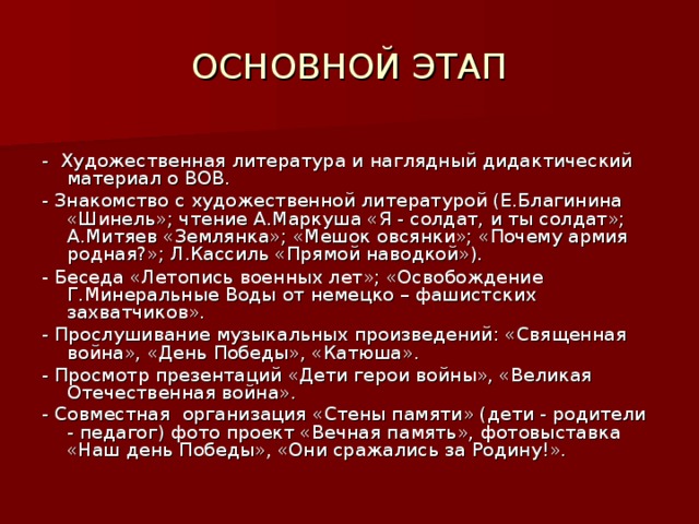 ОСНОВНОЙ ЭТАП - Художественная литература и наглядный дидактический материал о ВОВ. - Знакомство с художественной литературой (Е.Благинина «Шинель»; чтение А.Маркуша «Я - солдат, и ты солдат»; А.Митяев «Землянка»; «Мешок овсянки»; «Почему армия родная?»; Л.Кассиль «Прямой наводкой»). - Беседа «Летопись военных лет»; «Освобождение Г.Минеральные Воды от немецко – фашистских захватчиков». - Прослушивание музыкальных произведений: «Священная война», «День Победы», «Катюша». - Просмотр презентаций «Дети герои войны», «Великая Отечественная война». - Совместная организация «Стены памяти» (дети - родители - педагог) фото проект «Вечная память», фотовыставка «Наш день Победы», «Они сражались за Родину!».