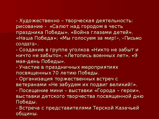 - Художественно – творческая деятельность: рисование - «Салют над городом в честь праздника Победы», «Война глазами детей», «Наша Победа»; «Мы голосуем за мир! », «Письмо солдата» .  - Создание в группе уголков «Никто не забыт и ничто не забыто», «Летопись военных лет», «9 мая-день Победы».  - Участие в праздничных мероприятиях посвященных 70 летию Победы.  - Организация торжественных встреч с ветеранами «Не забудем их подвиг великий!».  - Посещение мини – выставки «Города – герои», выставки детского творчества посвященной дню Победы.  - Встреча с представителями Терской Казачьей общины.