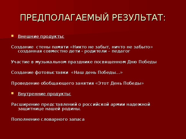 ПРЕДПОЛАГАЕМЫЙ РЕЗУЛЬТАТ: Внешние продукты:  Создание стены памяти «Никто не забыт, ничто не забыто» созданная совместно дети  - родители – педагог Участие в музыкальном празднике посвященном Дню Победы Создание фотовыставки «Наш день Победы…» Проведение обобщающего занятия «Этот День Победы»  Внутренние продукты:  Расширение представлений о российской армии надежной защитнице нашей родины. Пополнение словарного запаса