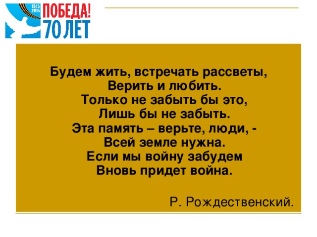 Будем жить, встречать рассветы,  Верить и любить.  Только не забыть бы это,  Лишь бы не забыть.  Эта память – верьте, люди, -  Всей земле нужна.  Если мы войну забудем  Вновь придет война.