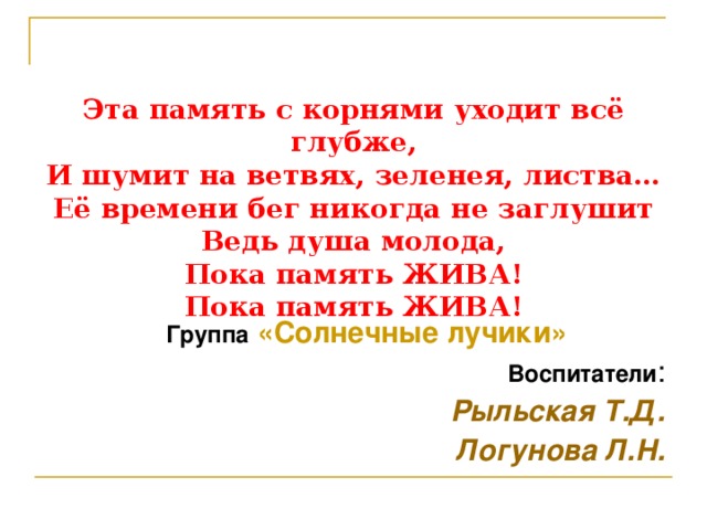 Эта память с корнями уходит всё глубже,  И шумит на ветвях, зеленея, листва…  Её времени бег никогда не заглушит  Ведь душа молода,  Пока память ЖИВА!  Пока память ЖИВА! Группа  «Солнечные лучики» Воспитатели : Рыльская Т.Д. Логунова Л.Н.