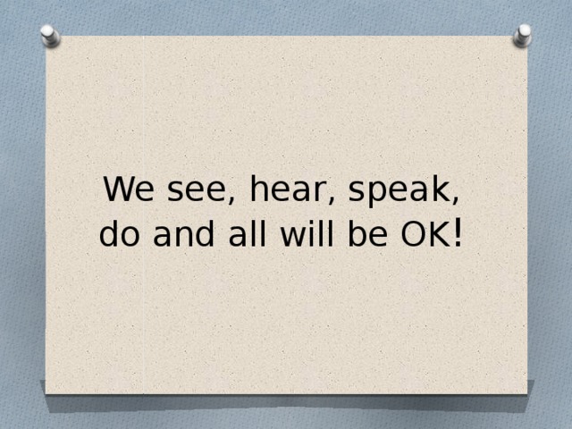 We see, hear, speak, do and all will be OK !
