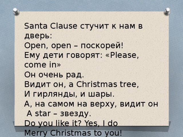 Santa Clause стучит к нам в дверь: Open, open – поскорей! Ему дети говорят: «Please, come in» Он очень рад. Видит он, а Christmas tree, И гирлянды, и шары. А, на самом на верху, видит он   А star – звезду. Do you like it? Yes, I do Merry Christmas to you!