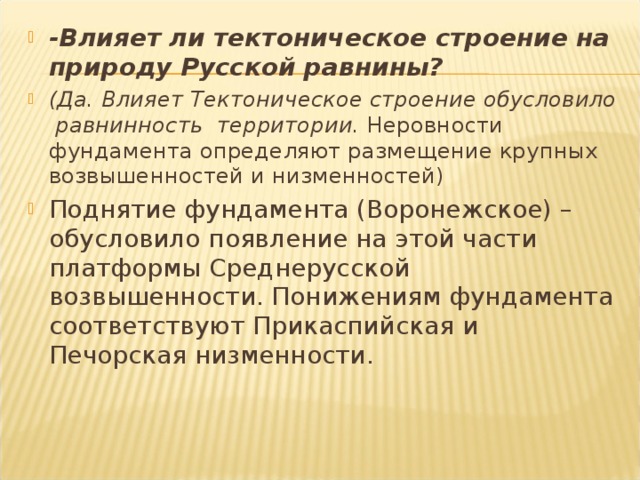 -Влияет ли тектоническое строение на природу Русской равнины? (Да. Влияет Тектоническое строение обусловило равнинность территории. Неровности фундамента определяют размещение крупных возвышенностей и низменностей) Поднятие фундамента (Воронежское) – обусловило появление на этой части платформы Среднерусской возвышенности. Понижениям фундамента соответствуют Прикаспийская и Печорская низменности.