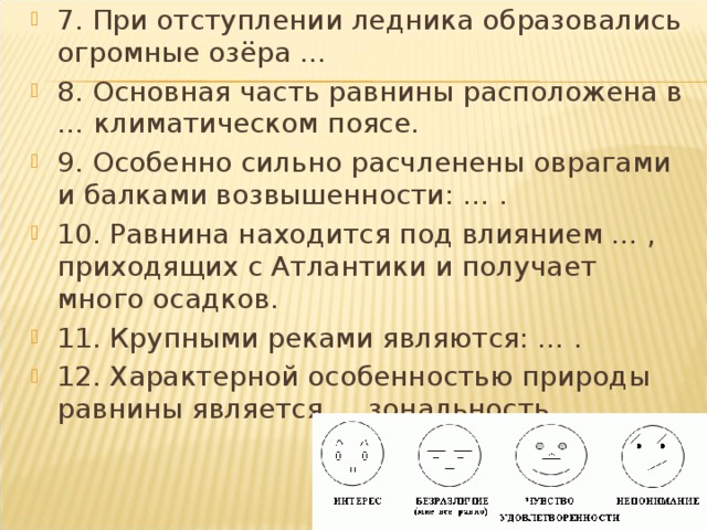 7. При отступлении ледника образовались огромные озёра … 8. Основная часть равнины расположена в … климатическом поясе. 9. Особенно сильно расчленены оврагами и балками возвышенности: … . 10. Равнина находится под влиянием … , приходящих с Атлантики и получает много осадков. 11. Крупными реками являются: … . 12. Характерной особенностью природы равнины является … зональность.