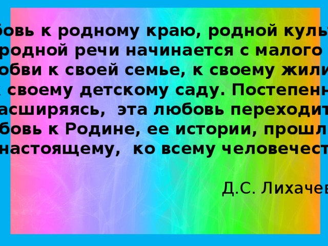 Любовь к родному краю, родной культуре,  родной речи начинается с малого - с любви к своей семье, к своему жилищу, к своему детскому саду. Постепенно расширяясь, эта любовь переходит в любовь к Родине, ее истории, прошлому и настоящему, ко всему человечеству.  Д.С. Лихачев.