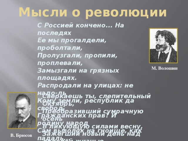 Мысли о революции С Россией кончено... На последях Ее мы прогалдели, проболтали, Пролузгали, пропили, проплевали, Замызгали на грязных площадях. Распродали на улицах: не надо-ль Кому земли, республик да свобод, Гражданских прав? И родину народ Сам выволок на гноище, как падаль... М. Волошин Сверкаешь ты, слепительный Октябрь,  Преобразивший сумрачную осень  В ликующую силами весну,  Зажегший новый день над дряхлой жизнью  И заревом немеркнущим победно  Нам озаривший правый путь в веках! В. Брюсов