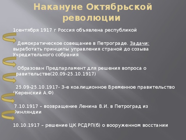 Накануне Октябрьской революции 1сентября 1917 г Россия объявлена республикой  Демократическое совещание в Петрограде. Задачи: выработать принципы управления страной до созыва Учредительного собрания  Образован Предпарламент для решения вопроса о правительстве(20.09-25.10.1917)  25.09-25.10.1917- 3-е коалиционное Временное правительство (Керенский А.Ф)  7.10.1917 – возвращение Ленина В.И. в Петроград из Финляндии 10.10.1917 – решение ЦК РСДРП(б) о вооруженном восстании