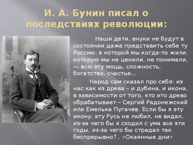 И. А. Бунин писал о последствиях революции:  Наши дети, внуки не будут в состоянии даже представить себе ту Россию, в которой мы когда-то жили, которую мы не ценили, не понимали, — всю эту мощь, сложность, богатство, счастье…  Народ сам сказал про себя: из нас как из древа – и дубина, и икона, в зависимости от того, кто это древо обрабатывает – Сергий Радонежский или Емелька Пугачев. Если бы я эту икону, эту Русь не любил, не видал, из-за чего бы я сходил с ума все эти годы, из-за чего бы страдал так беспрерывно?.. «Окаянные дни»