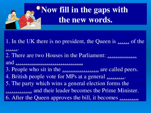 Now fill in the gaps with  the new words.  1. In the UK there is no president, the Queen is …… of the …… . 2. There are two Houses in the Parliament: …………… and ……………………………..  3. People who sit in the ………………. are called  peers. 4. British people vote for MPs at a general ……… . 5. The party which wins a general election forms the ………….. and their leader becomes the Prime Minister. 6. After the Queen approves the bill, it becomes ……….