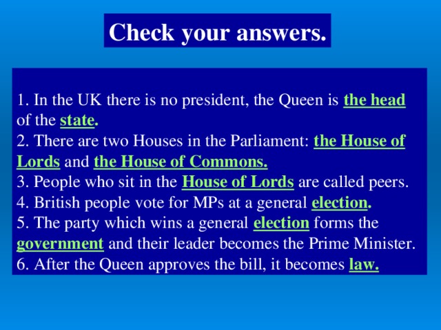 Check your answers.  1. In the UK there is no president, the Queen is the head of the state . 2. There are two Houses in the Parliament: the House of Lords and the House of Commons.  3. People who sit in the House of Lords are called peers. 4. British people  vote for MPs at a general election . 5. The party which wins a general election forms the government  and their leader becomes the Prime Minister. 6. After the Queen approves the bill, it becomes law.
