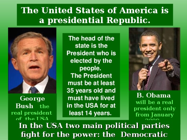 The United States of America is a presidential Republic. The head of the state is the President who is elected by the people. The President must be at least 35 years old and must have lived in the USA for at least 14 years. B. Obama   will be a real president only from January 2009 .  George Bush the real president  of the USA since 2000. In the USA two main political parties fight for the power : the Democratic Party and Republican Party.