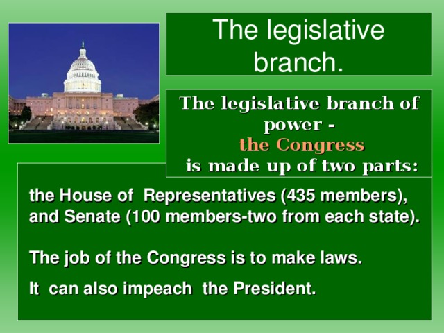 The legislative branch. The legislative branch of power -   the Congress  is made up of two parts: the House of Representatives (435 members),  and Senate (100 members-two from each state).    The job of the Congress is to make laws.  It can also impeach the President.