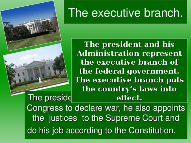The executive  branch. The president and his Administration represent the executive branch of the federal government. The executive branch puts the country’s laws into effect. The president can veto a bill, can ask the Congress to declare war, he also appoints the justices to the Supreme Court and do his job according to the Constitution.