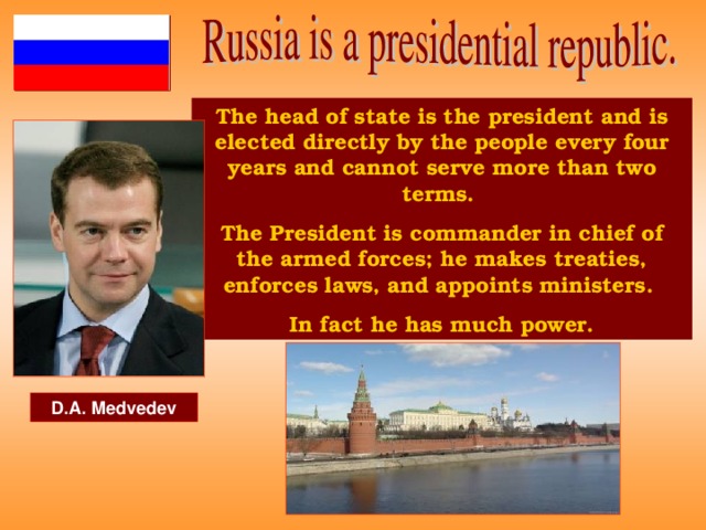The head of state is the president and is elected directly by the people every four years and cannot serve more than two terms. The President is commander in chief of the armed forces; he makes treaties, enforces laws, and appoints ministers. In fact he has much power. D.A. Medvedev
