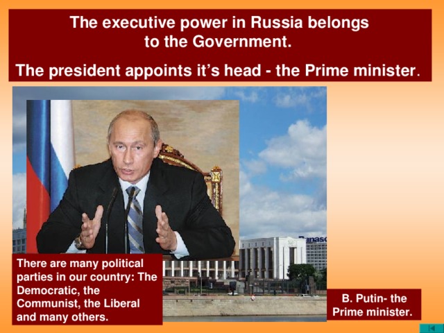 The executive power in Russia belongs  to the Government. The president appoints it’s head - the Prime minister . There are many political parties in our country: The Democratic, the Communist, the Liberal and many others. B. Putin- the Prime minister.