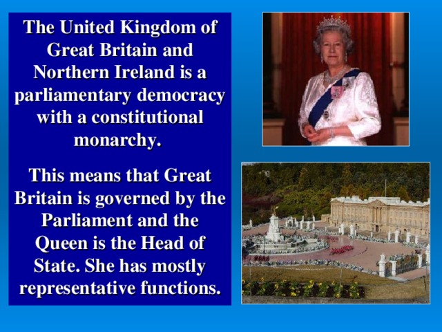 The United Kingdom of Great Britain and Northern Ireland is a parliamentary democracy with a constitutional monarchy.  This means that Great Britain is governed by the Parliament and the Queen is the Head of State. She has mostly representative functions.