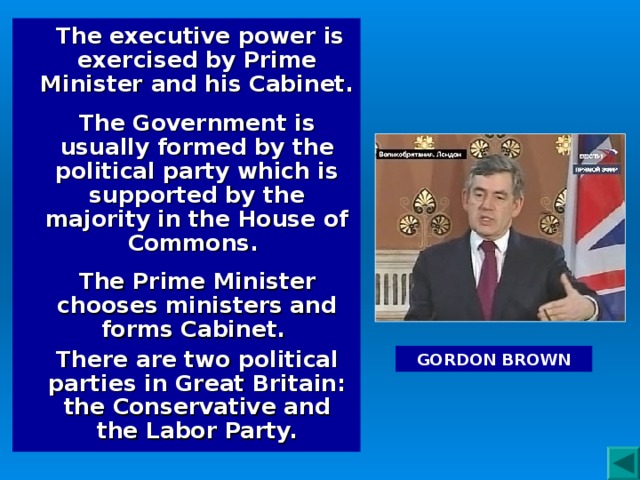 The executive power is exercised by Prime Minister and his Cabinet.  The Government is usually formed by the political party which is supported by the majority in the House of Commons.  The Prime Minister chooses ministers and forms Cabinet. There are two political parties in Great Britain: the Conservative and the Labor Party. GORDON BROWN