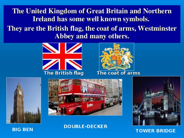 The United Kingdom of Great Britain and Northern Ireland has some well known symbols. They are the British flag, the coat of arms, Westminster Abbey and many others. The British flag The coat of arms DOUBLE-DECKER BIG BEN TOWER BRIDGE