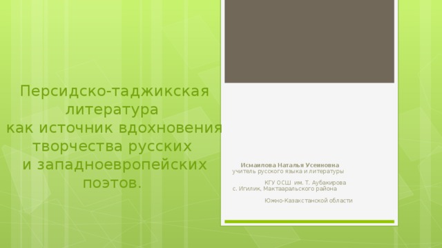 Персидско-таджикская литература  как источник вдохновения творчества русских  и западноевропейских поэтов.   Исмаилова Наталья Усеиновна  учитель русского языка и литературы КГУ ОСШ им. Т. Аубакирова с. Игилик, Мактааральского района Южно-Казахстанской области