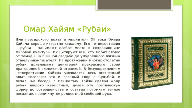 Омар Хайям «Рубаи» Имя персидского поэта и мыслителя XII века Омара Хайяма хорошо известно каждому. Его четверостишия – рубаи – занимают особое место в сокровищнице мировой культуры. Их цитируют все, кто любит слово: от тамады на пышной свадьбе до умудренного жизнью отшельника-писателя. На протяжении многих столетий рубаи привлекают ценителей прекрасного своей драгоценной слове-сной огранкой. В безукоризненном четверостишии Хайяма умещается весь жизненный опыт человека: это и веселый спор с Судьбой, и печальные беседы с Вечностью. Хайям сделал жанр рубаи широко изве-стным, довел эту поэтическую форму до совершен-ства и оставил потомкам вечное послание, прони-кнутое редкостной свободой духа.